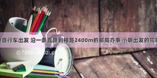 小明从家骑自行车出发 沿一条直路到相距2400m的邮局办事 小明出发的同时 他的爸爸