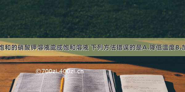 将一瓶接近饱和的硝酸钾溶液变成饱和溶液 下列方法错误的是A.降低温度B.加入硝酸钾C.