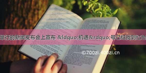 单选题美国航天局在华盛顿举行的新闻发布会上宣布 “机遇”号已经找到红色星球——火