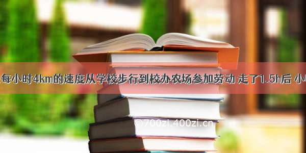 某班学生以每小时4km的速度从学校步行到校办农场参加劳动 走了1.5h后 小明奉命回校