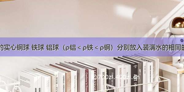 质量相等的实心铜球 铁球 铝球（ρ铝＜ρ铁＜ρ铜）分别放入装满水的相同的三个量筒