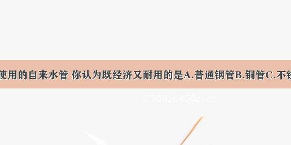 日常生活中使用的自来水管 你认为既经济又耐用的是A.普通钢管B.铜管C.不锈钢D.塑料管