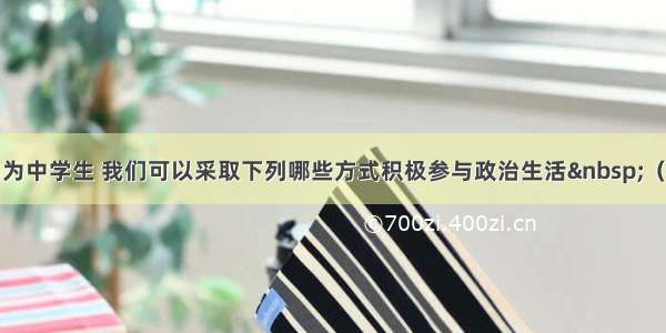 单选题作为中学生 我们可以采取下列哪些方式积极参与政治生活 （ &