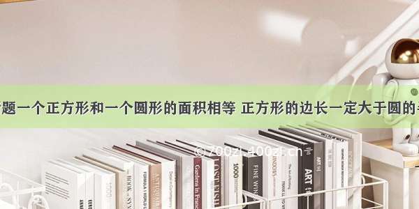 判断题一个正方形和一个圆形的面积相等 正方形的边长一定大于圆的半径．