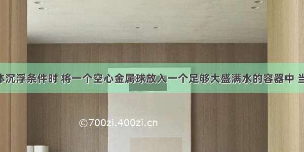 在研究物体沉浮条件时 将一个空心金属球放入一个足够大盛满水的容器中 当球静止时 