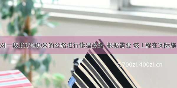 某乡镇决定对一段长6?000米的公路进行修建改造．根据需要 该工程在实际施工时增加了