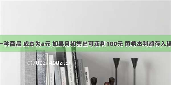 某商家有一种商品 成本为a元 如果月初售出可获利100元 再将本利都存入银行 已知银