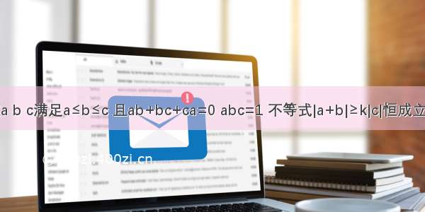 已知实数a b c满足a≤b≤c 且ab+bc+ca=0 abc=1 不等式|a+b|≥k|c|恒成立．则实数