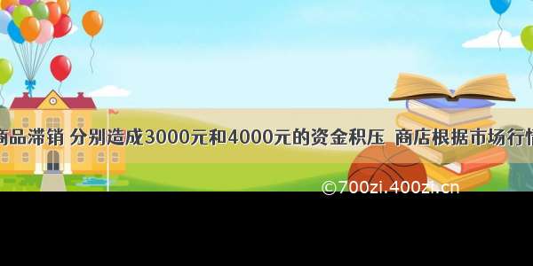 某商店两种商品滞销 分别造成3000元和4000元的资金积压．商店根据市场行情和消费者心