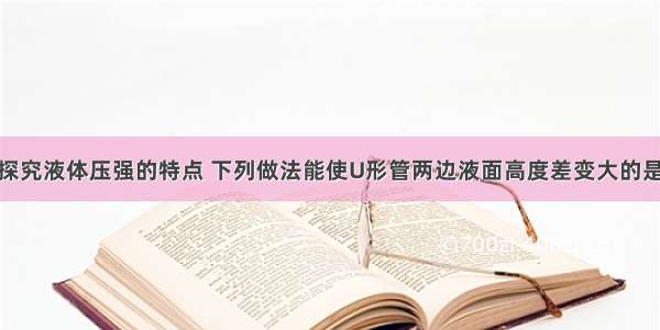 用图示装置探究液体压强的特点 下列做法能使U形管两边液面高度差变大的是A.将金属盒