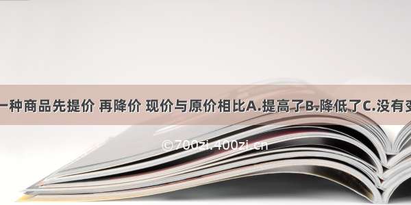 一种商品先提价 再降价 现价与原价相比A.提高了B.降低了C.没有变