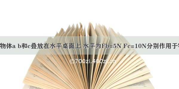 如图所示 物体a b和c叠放在水平桌面上 水平为Fb=5N Fc=10N分别作用于物体b c上 