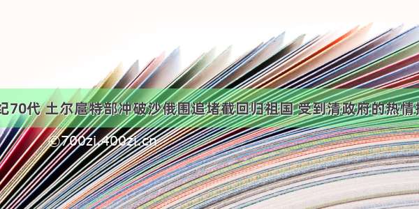 单选题18世纪70代 土尔扈特部冲破沙俄围追堵截回归祖国 受到清政府的热情接待和妥善安