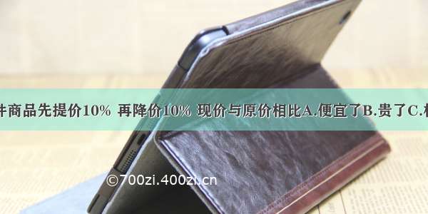 一件商品先提价10% 再降价10% 现价与原价相比A.便宜了B.贵了C.相等