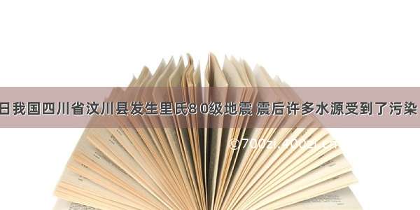 5月12日我国四川省汶川县发生里氏8 0级地震 震后许多水源受到了污染 下面过