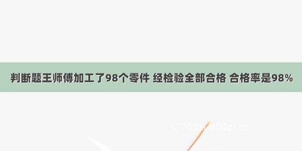 判断题王师傅加工了98个零件 经检验全部合格 合格率是98%