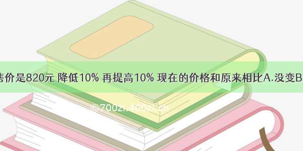 一种MP3原来的售价是820元 降低10% 再提高10% 现在的价格和原来相比A.没变B.提高了C.降低了