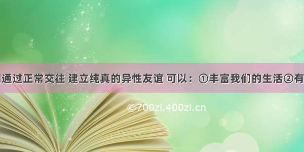 男女生之间通过正常交往 建立纯真的异性友谊 可以：①丰富我们的生活②有利于心理健