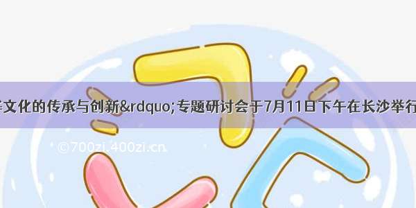 单选题&ldquo;中华文化的传承与创新&rdquo;专题研讨会于7月11日下午在长沙举行。北京大学中文系