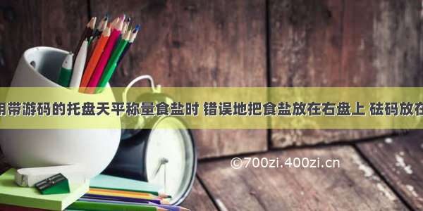 某学生使用带游码的托盘天平称量食盐时 错误地把食盐放在右盘上 砝码放在左盘上 称