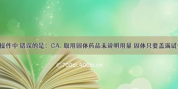 下列实验操作中 错误的是：CA. 取用固体药品未说明用量 固体只要盖满试管底部B. 