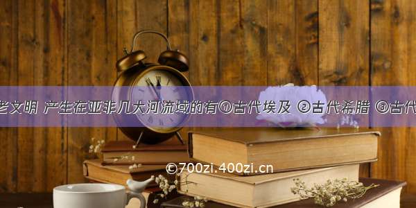 世界的古老文明 产生在亚非几大河流域的有①古代埃及 ②古代希腊 ③古代印度 ④古