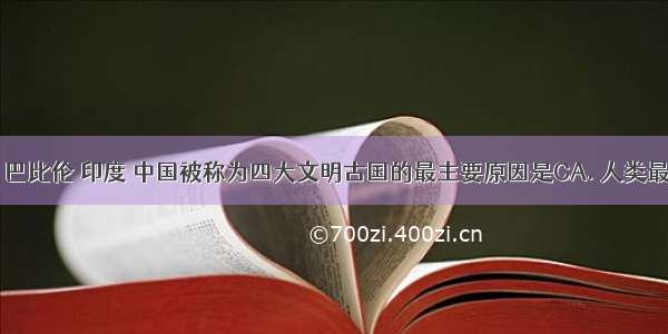 古代埃及 巴比伦 印度 中国被称为四大文明古国的最主要原因是CA. 人类最早居住的