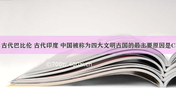 古代埃及 古代巴比伦 古代印度 中国被称为四大文明古国的最主要原因是CA. 人类最