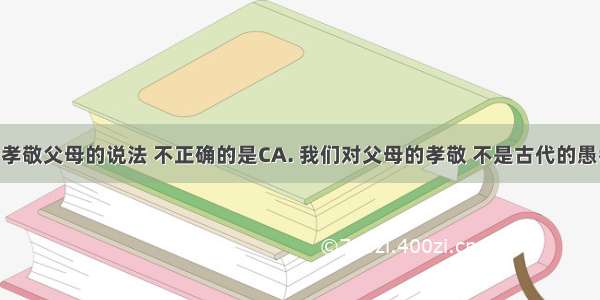 下列关于孝敬父母的说法 不正确的是CA. 我们对父母的孝敬 不是古代的愚孝 也不是