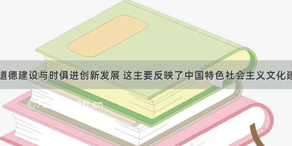 单选题思想道德建设与时俱进创新发展 这主要反映了中国特色社会主义文化建设A.应当面