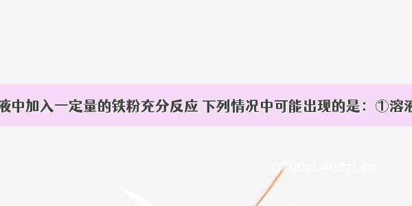 向硝酸铜溶液中加入一定量的铁粉充分反应 下列情况中可能出现的是：①溶液中有亚铁离