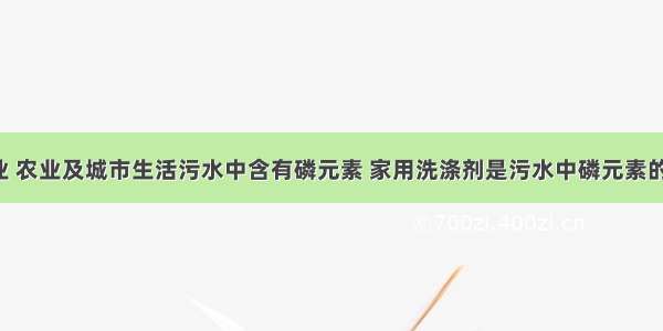 单选题工业 农业及城市生活污水中含有磷元素 家用洗涤剂是污水中磷元素的重要来源(