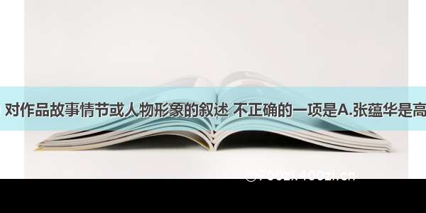 下列各项中 对作品故事情节或人物形象的叙述 不正确的一项是A.张蕴华是高家的亲戚里