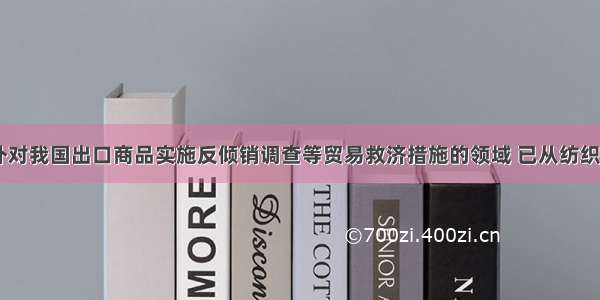 近年来 国外对我国出口商品实施反倾销调查等贸易救济措施的领域 已从纺织待传统产业