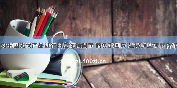 为应对欧盟对中国光伏产品进行的反倾销调查 商务部回应 建议通过磋商合作解决光伏产