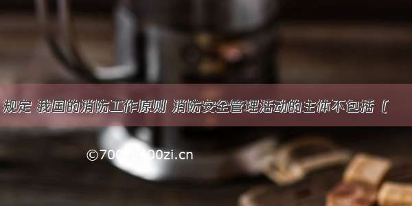 《消防法》规定 我国的消防工作原则 消防安全管理活动的主体不包括（　　）。A.政府