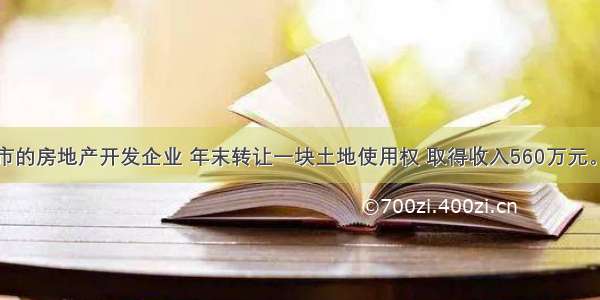 位于某市的房地产开发企业 年末转让一块土地使用权 取得收入560万元。年初取