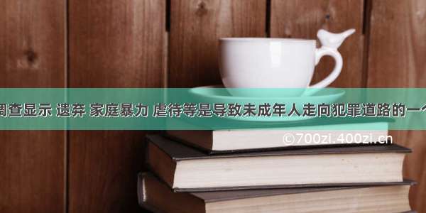 单选题据调查显示 遗弃 家庭暴力 虐待等是导致未成年人走向犯罪道路的一个重要因素