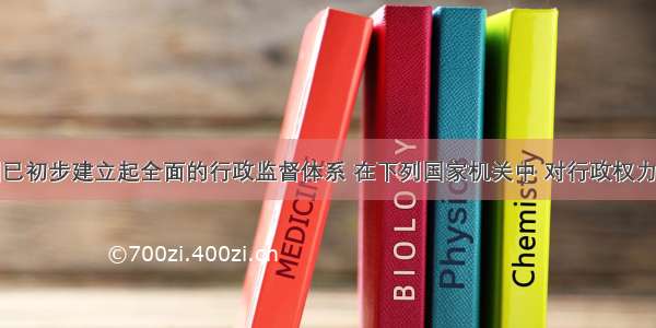 单选题我国已初步建立起全面的行政监督体系 在下列国家机关中 对行政权力具有外部监