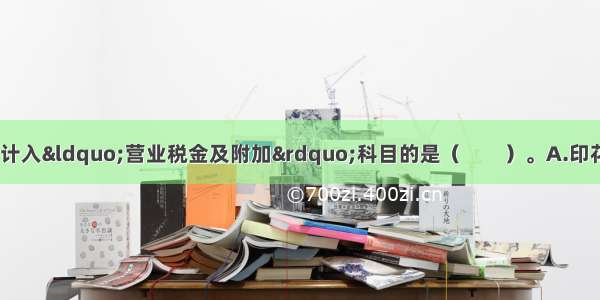 下列各项税金中 应计入“营业税金及附加”科目的是（　　）。A.印花税　?B.消费税?C.