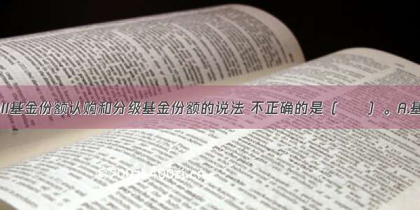 下列关于QDII基金份额认购和分级基金份额的说法 不正确的是（　　）。A.基金管理人可