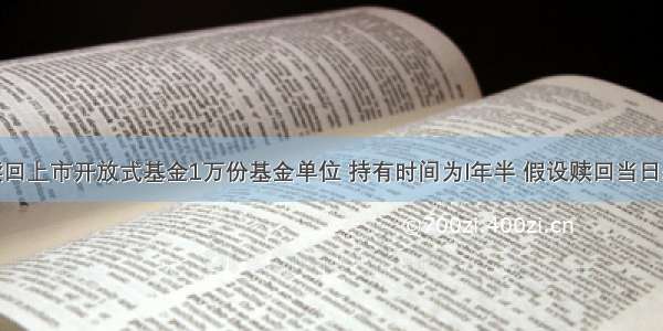 某投资者赎回上市开放式基金1万份基金单位 持有时间为l年半 假设赎回当日基金单位净