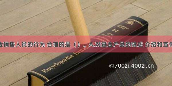 下列基金销售人员的行为 合理的是（　　）。A.对基金产品的陈述 介绍和宣传 进行虚