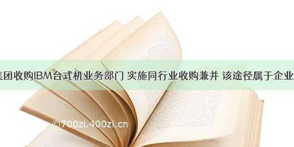 中国联想集团收购IBM台式机业务部门 实施同行业收购兼并 该途径属于企业成长战略中