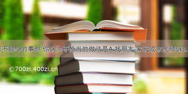 单选题遇到不顺心的事时 你认为不恰当的做法是A.找朋友 家长或亲友倾诉B.和父母顶撞