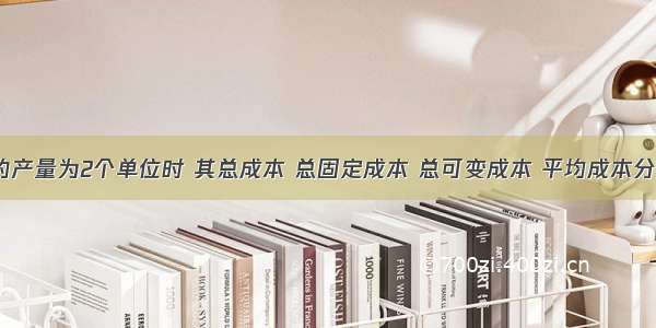 当某企业的产量为2个单位时 其总成本 总固定成本 总可变成本 平均成本分别是2000