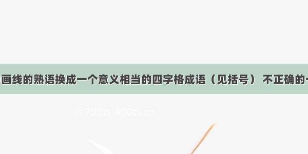 下列句子中画线的熟语换成一个意义相当的四字格成语（见括号） 不正确的一项是A. 一