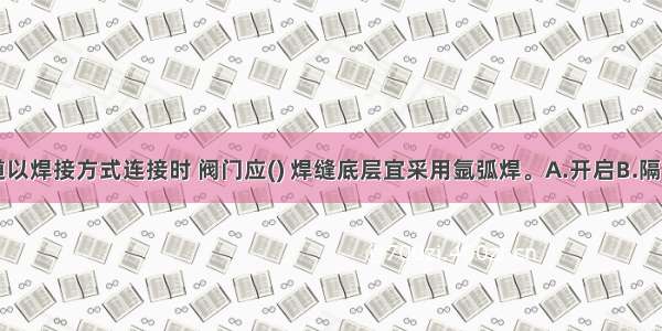 阀门与管道以焊接方式连接时 阀门应() 焊缝底层宜采用氩弧焊。A.开启B.隔离C.关闭D.