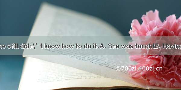 many times  but she still didn\'t know how to do it.A. She was taughtB. Having taughtC. Ha