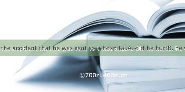 So badly  in the accident that he was sent to a hospital.A. did he hurtB. he was hurtC. w